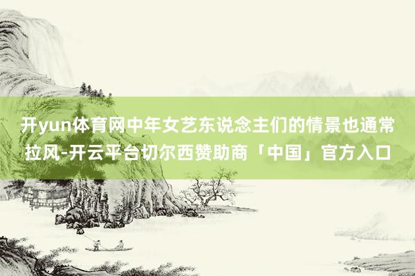 开yun体育网中年女艺东说念主们的情景也通常拉风-开云平台切尔西赞助商「中国」官方入口