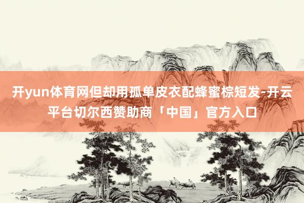 开yun体育网但却用孤单皮衣配蜂蜜棕短发-开云平台切尔西赞助商「中国」官方入口