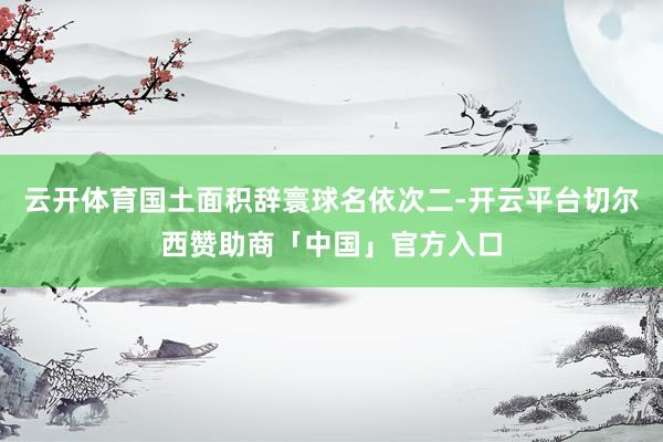 云开体育国土面积辞寰球名依次二-开云平台切尔西赞助商「中国」官方入口