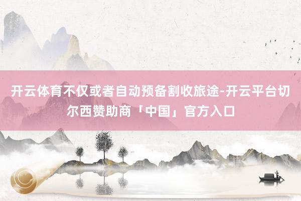 开云体育不仅或者自动预备割收旅途-开云平台切尔西赞助商「中国」官方入口