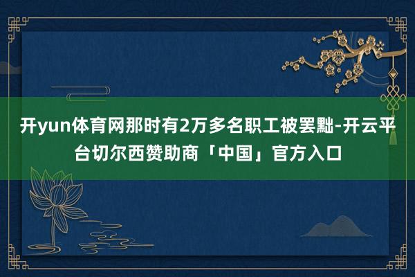 开yun体育网那时有2万多名职工被罢黜-开云平台切尔西赞助商「中国」官方入口